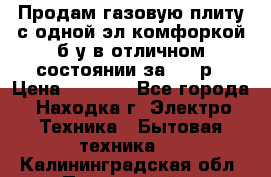 Продам газовую плиту с одной эл.комфоркой б/у в отличном состоянии за 3000р › Цена ­ 3 000 - Все города, Находка г. Электро-Техника » Бытовая техника   . Калининградская обл.,Пионерский г.